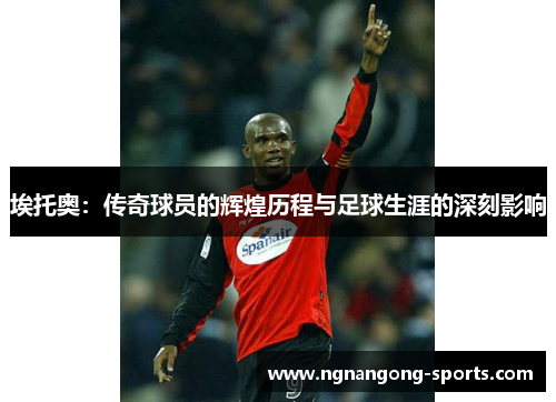 埃托奥：传奇球员的辉煌历程与足球生涯的深刻影响