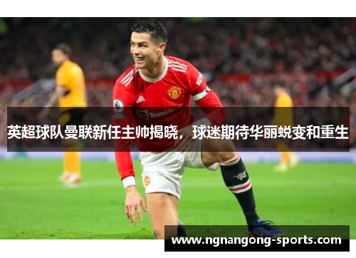 英超球队曼联新任主帅揭晓，球迷期待华丽蜕变和重生