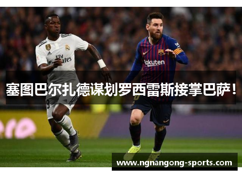 塞图巴尔扎德谋划罗西雷斯接掌巴萨！