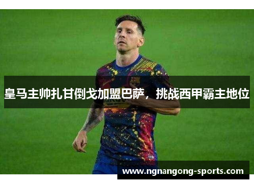 皇马主帅扎甘倒戈加盟巴萨，挑战西甲霸主地位