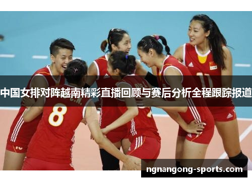 中国女排对阵越南精彩直播回顾与赛后分析全程跟踪报道