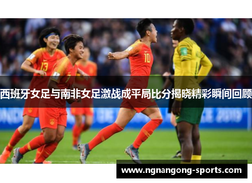 西班牙女足与南非女足激战成平局比分揭晓精彩瞬间回顾