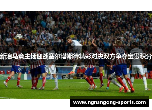 新浪马竞主场迎战塞尔塔期待精彩对决双方争夺宝贵积分